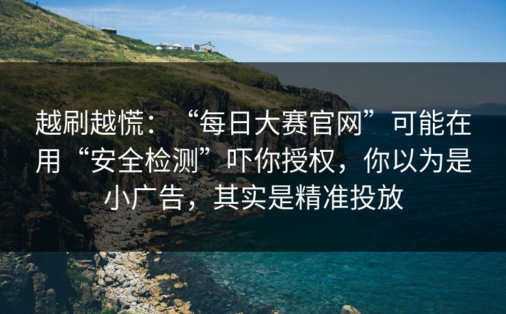 越刷越慌：“每日大赛官网”可能在用“安全检测”吓你授权，你以为是小广告，其实是精准投放