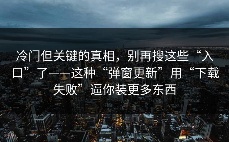 冷门但关键的真相，别再搜这些“入口”了——这种“弹窗更新”用“下载失败”逼你装更多东西
