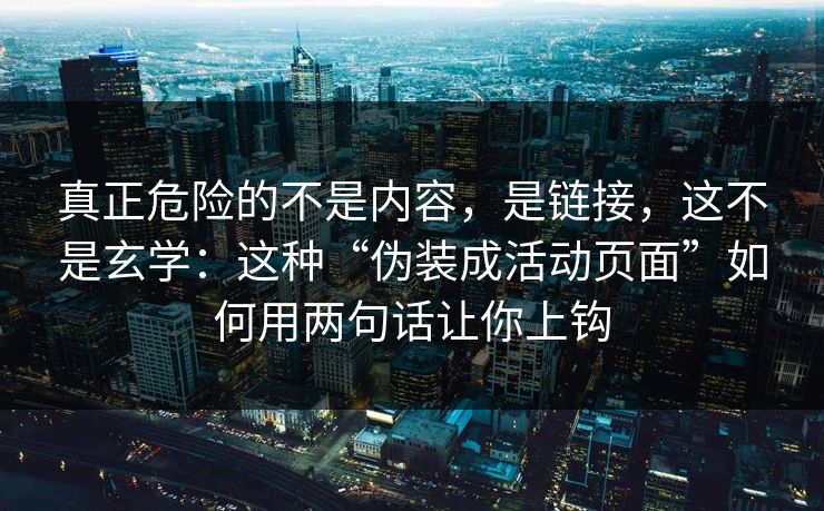 真正危险的不是内容，是链接，这不是玄学：这种“伪装成活动页面”如何用两句话让你上钩
